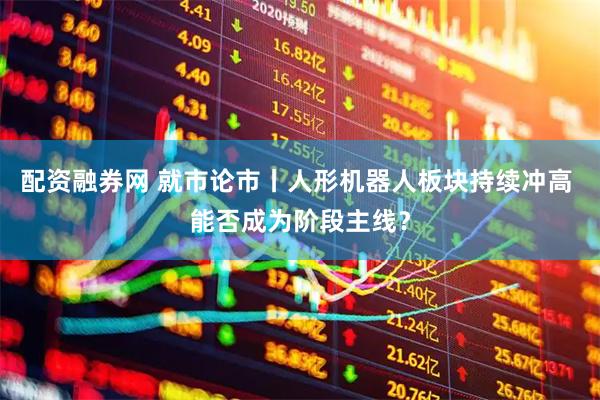 配资融券网 就市论市丨人形机器人板块持续冲高 能否成为阶段主线？