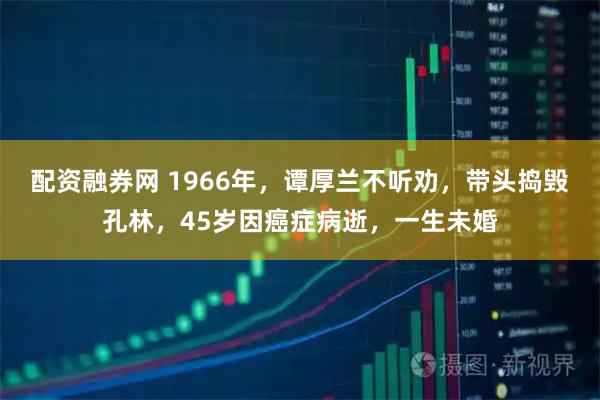 配资融券网 1966年，谭厚兰不听劝，带头捣毁孔林，45岁因癌症病逝，一生未婚
