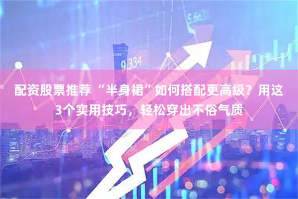 配资股票推荐 “半身裙”如何搭配更高级？用这3个实用技巧，轻松穿出不俗气质