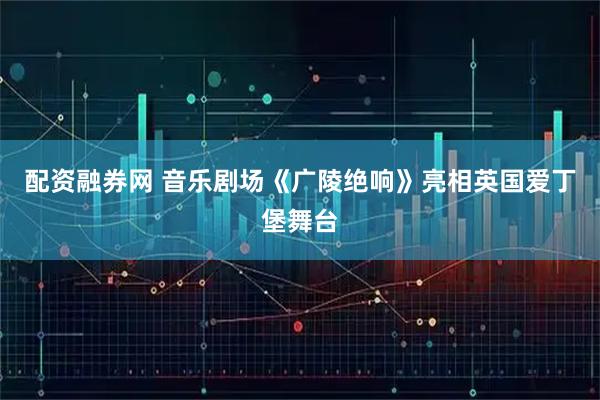 配资融券网 音乐剧场《广陵绝响》亮相英国爱丁堡舞台