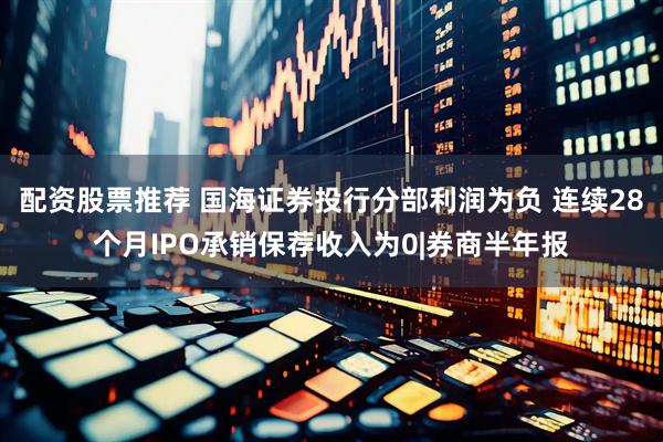 配资股票推荐 国海证券投行分部利润为负 连续28个月IPO承销保荐收入为0|券商半年报