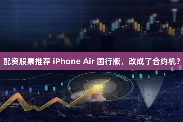 配资股票推荐 iPhone Air 国行版，改成了合约机？
