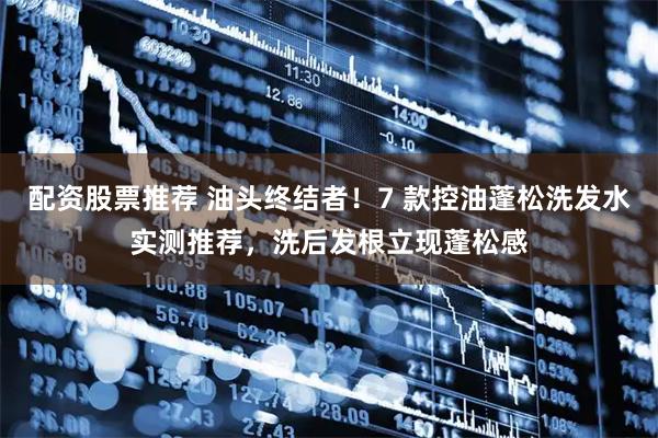 配资股票推荐 油头终结者!7 款控油蓬松洗发水实测推荐,洗后发根立现蓬松感