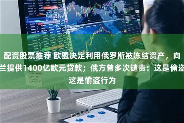 配资股票推荐 欧盟决定利用俄罗斯被冻结资产,向乌克兰提供1400亿欧元贷款;俄方曾多次谴责:这是偷盗行为