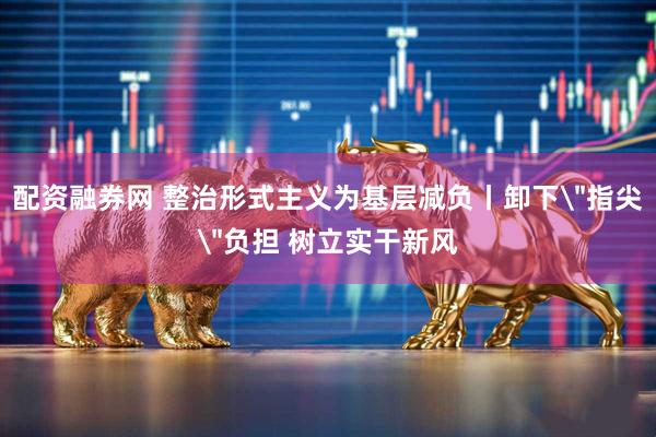 配资融券网 整治形式主义为基层减负丨卸下