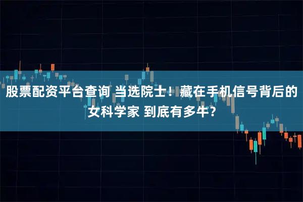 股票配资平台查询 当选院士！藏在手机信号背后的女科学家 到底有多牛？