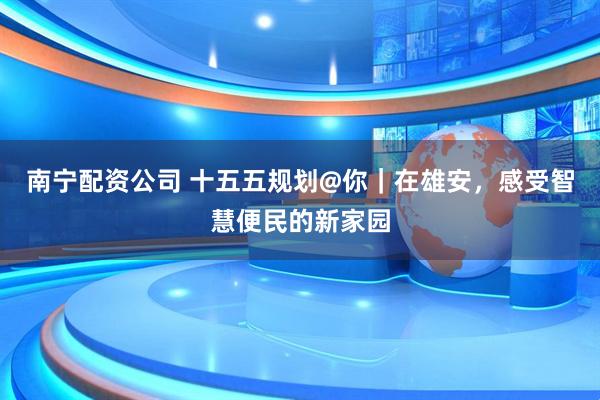 南宁配资公司 十五五规划@你｜在雄安，感受智慧便民的新家园