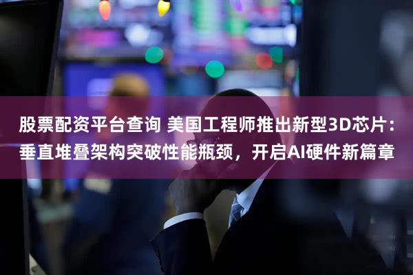 股票配资平台查询 美国工程师推出新型3D芯片：垂直堆叠架构突破性能瓶颈，开启AI硬件新篇章