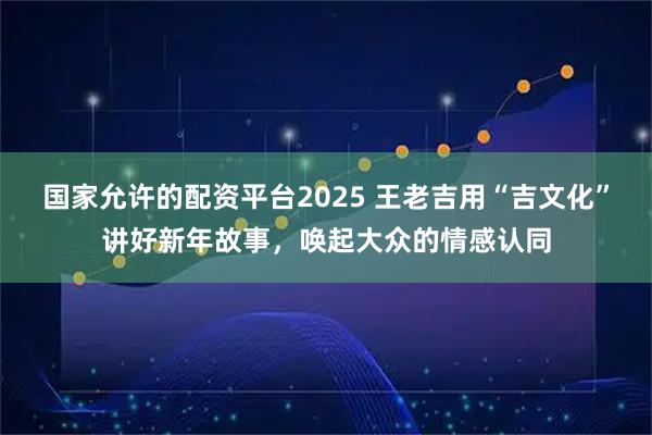国家允许的配资平台2025 王老吉用“吉文化”讲好新年故事,唤起大众的情感认同