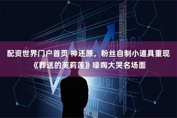 配资世界门户首页 神还原，粉丝自制小道具重现《葬送的芙莉莲》嚎啕大哭名场面