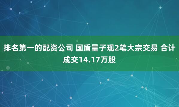 排名第一的配资公司 国盾量子现2笔大宗交易 合计成交14.17万股