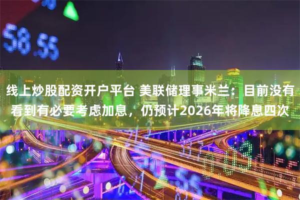 线上炒股配资开户平台 美联储理事米兰：目前没有看到有必要考虑加息，仍预计2026年将降息四次