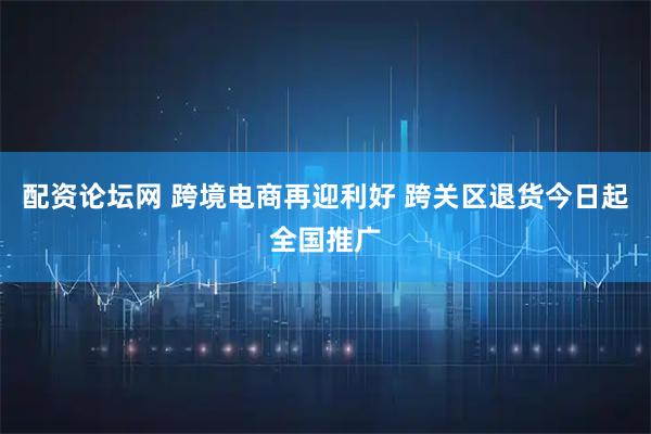 配资论坛网 跨境电商再迎利好 跨关区退货今日起全国推广