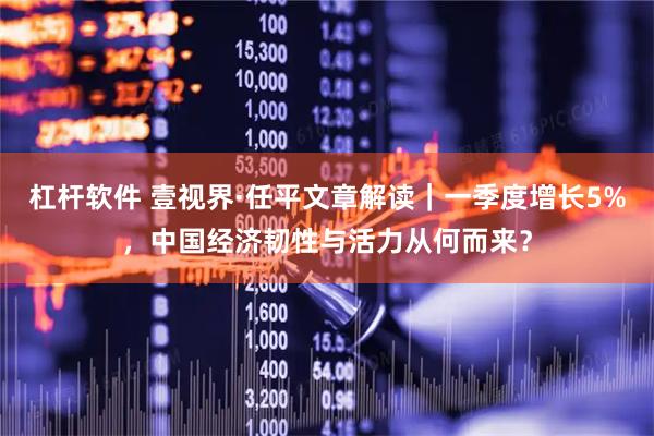 杠杆软件 壹视界·任平文章解读｜一季度增长5%，中国经济韧性与活力从何而来？