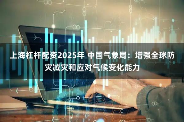 上海杠杆配资2025年 中国气象局：增强全球防灾减灾和应对气候变化能力