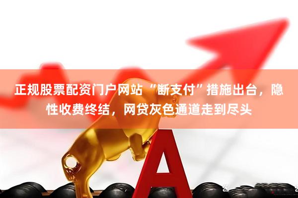 正规股票配资门户网站 “断支付”措施出台，隐性收费终结，网贷灰色通道走到尽头