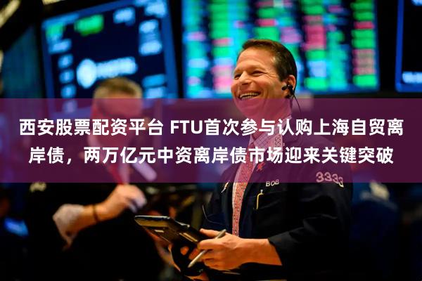 西安股票配资平台 FTU首次参与认购上海自贸离岸债，两万亿元中资离岸债市场迎来关键突破