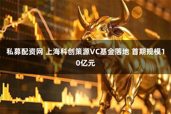私募配资网 上海科创策源VC基金落地 首期规模10亿元