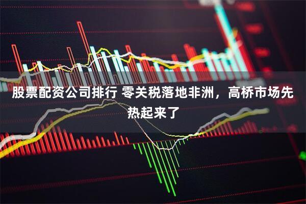 股票配资公司排行 零关税落地非洲，高桥市场先热起来了