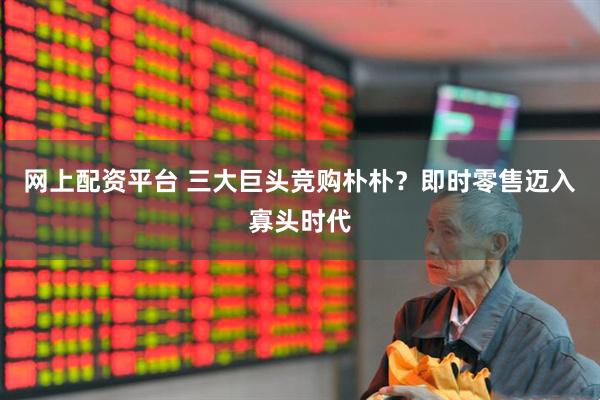 网上配资平台 三大巨头竞购朴朴？即时零售迈入寡头时代