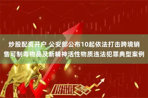 炒股配资开户 公安部公布10起依法打击跨境销售可制毒物品及新精神活性物质违法犯罪典型案例