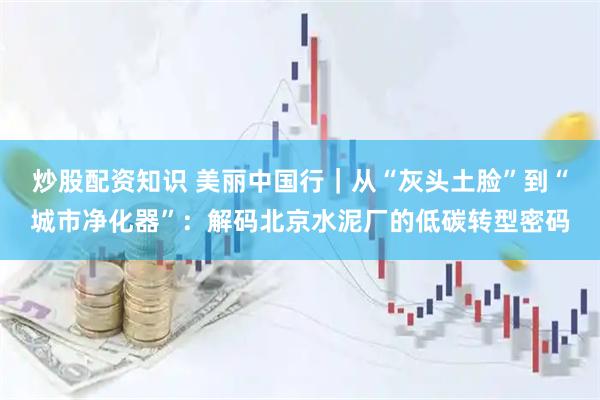 炒股配资知识 美丽中国行｜从“灰头土脸”到“城市净化器”：解码北京水泥厂的低碳转型密码