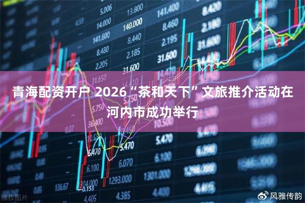 青海配资开户 2026“茶和天下”文旅推介活动在河内市成功举行