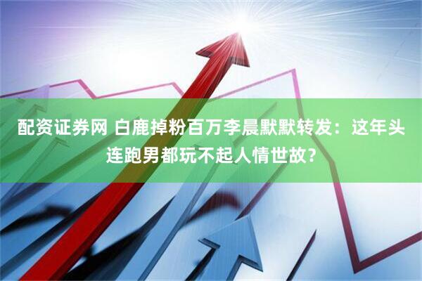 配资证券网 白鹿掉粉百万李晨默默转发：这年头连跑男都玩不起人情世故？