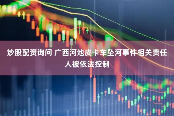 炒股配资询问 广西河池皮卡车坠河事件相关责任人被依法控制