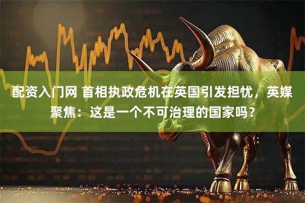 配资入门网 首相执政危机在英国引发担忧，英媒聚焦：这是一个不可治理的国家吗？