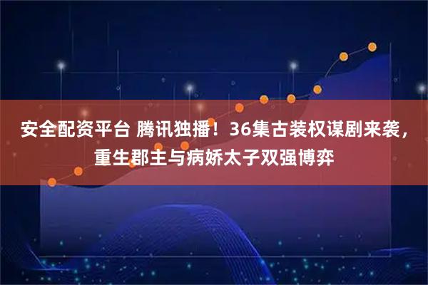 安全配资平台 腾讯独播！36集古装权谋剧来袭，重生郡主与病娇太子双强博弈