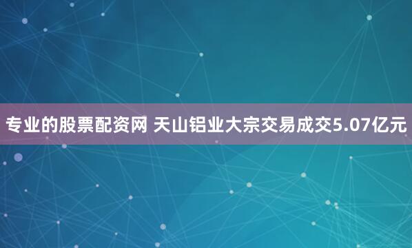 专业的股票配资网 天山铝业大宗交易成交5.07亿元