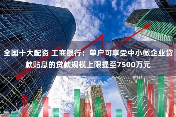 全国十大配资 工商银行：单户可享受中小微企业贷款贴息的贷款规模上限提至7500万元